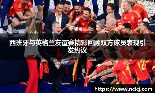 西班牙与英格兰友谊赛精彩回顾双方球员表现引发热议