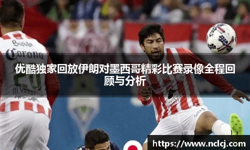优酷独家回放伊朗对墨西哥精彩比赛录像全程回顾与分析