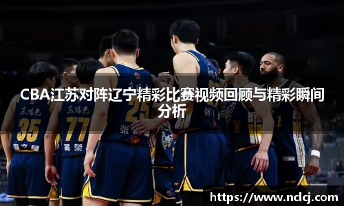 CBA江苏对阵辽宁精彩比赛视频回顾与精彩瞬间分析